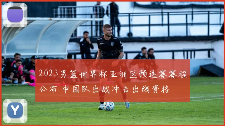 2023男篮世界杯亚洲区预选赛赛程公布 中国队出战冲击出线资格