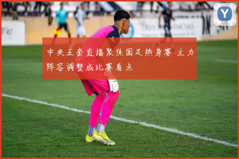 中央五套直播聚焦国足热身赛 主力阵容调整成比赛看点