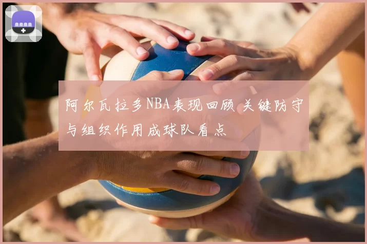 阿尔瓦拉多NBA表现回顾 关键防守与组织作用成球队看点