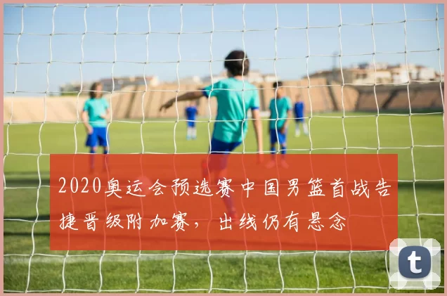 2020奥运会预选赛中国男篮首战告捷晋级附加赛,出线仍有悬念