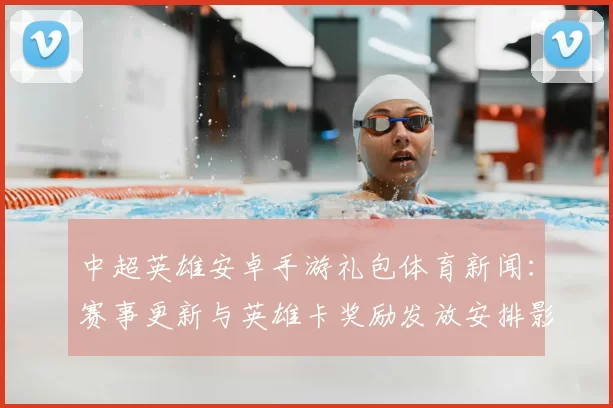 中超英雄安卓手游礼包体育新闻:赛事更新与英雄卡奖励发放安排影响玩家日常