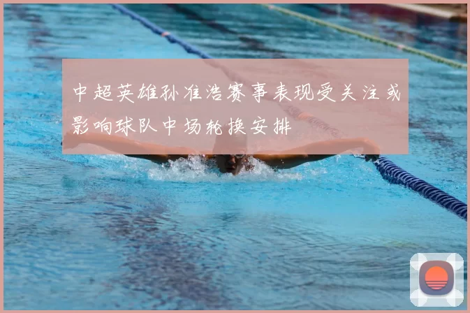 中超英雄孙准浩赛事表现受关注或影响球队中场轮换安排