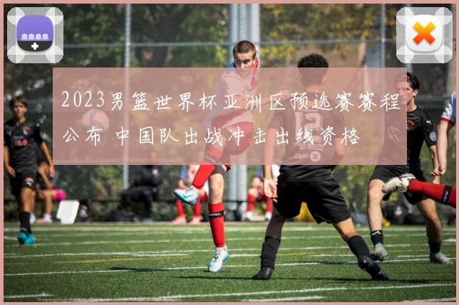 2023男篮世界杯亚洲区预选赛赛程公布 中国队出战冲击出线资格