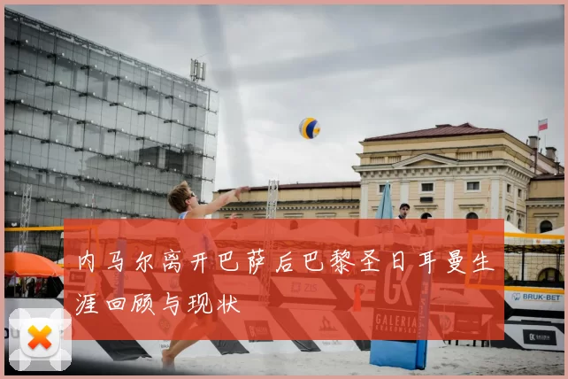 内马尔离开巴萨后巴黎圣日耳曼生涯回顾与现状