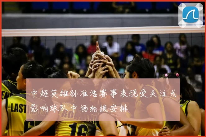 中超英雄孙准浩赛事表现受关注或影响球队中场轮换安排
