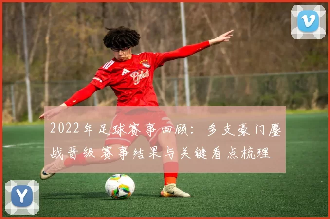 2022年足球赛事回顾：多支豪门鏖战晋级 赛事结果与关键看点梳理