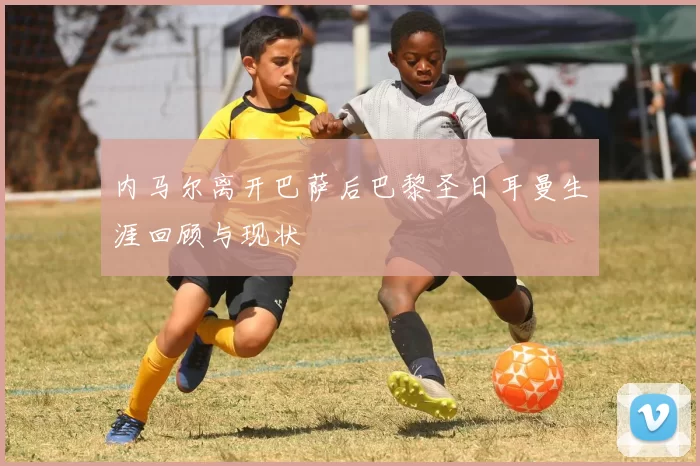 内马尔离开巴萨后巴黎圣日耳曼生涯回顾与现状