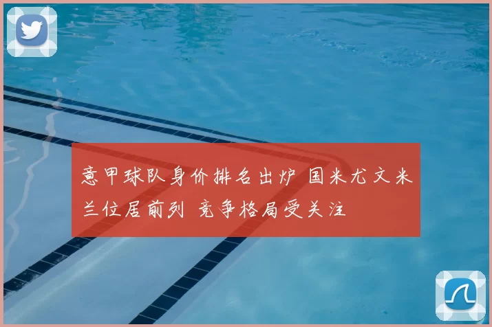 意甲球队身价排名出炉 国米尤文米兰位居前列 竞争格局受关注