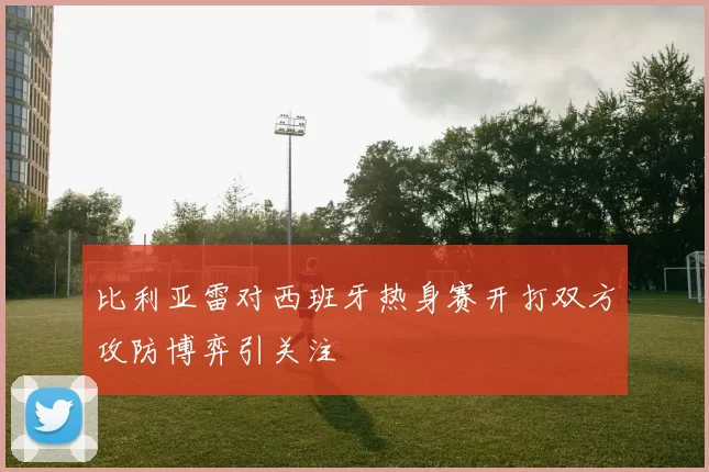 比利亚雷对西班牙热身赛开打双方攻防博弈引关注