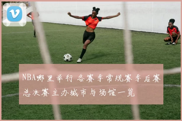 NBA哪里举行 各赛季常规赛季后赛总决赛主办城市与场馆一览