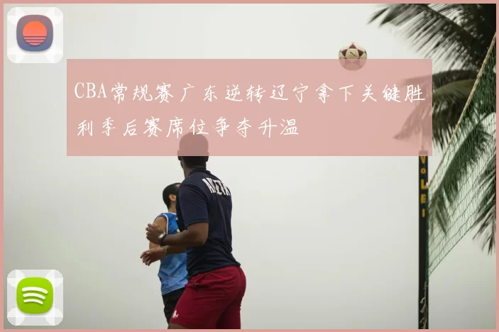 CBA常规赛广东逆转辽宁拿下关键胜利季后赛席位争夺升温