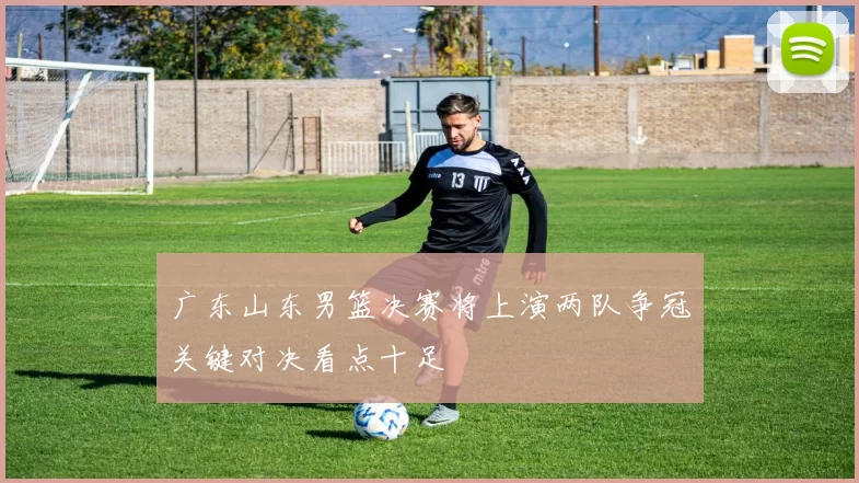 广东山东男篮决赛将上演两队争冠关键对决看点十足