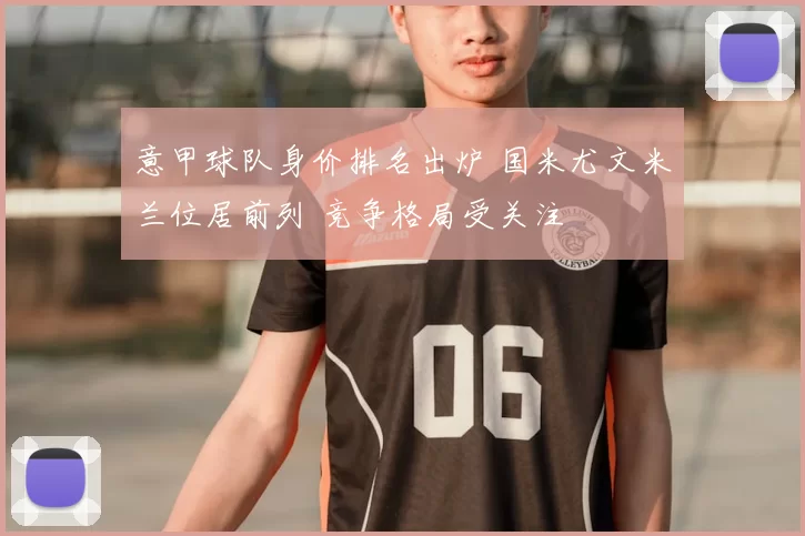 意甲球队身价排名出炉 国米尤文米兰位居前列 竞争格局受关注