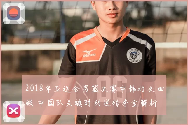 2018年亚运会男篮决赛中韩对决回顾 中国队关键时刻逆转夺金解析