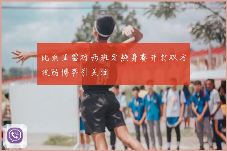 比利亚雷对西班牙热身赛开打双方攻防博弈引关注