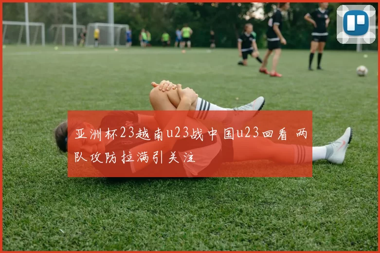 亚洲杯23越南u23战中国u23回看 两队攻防拉满引关注