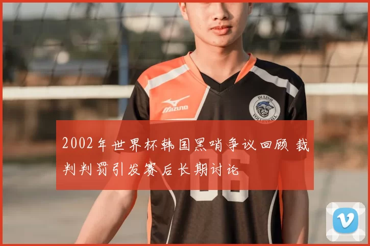 2002年世界杯韩国黑哨争议回顾 裁判判罚引发赛后长期讨论