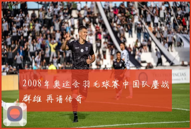 2008年奥运会羽毛球赛中国队鏖战群雄 再谱传奇