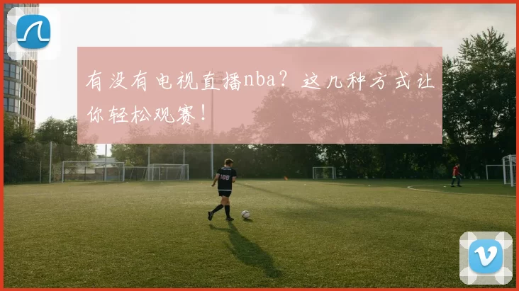 有没有电视直播nba？这几种方式让你轻松观赛！