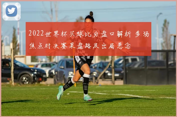 2022世界杯买球比分盘口解析 多场焦点对决赛果盘路及出局悬念