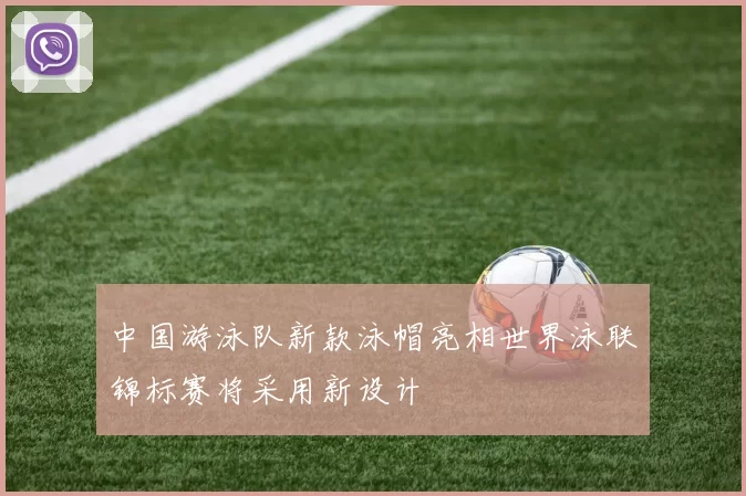 中国游泳队新款泳帽亮相世界泳联锦标赛将采用新设计