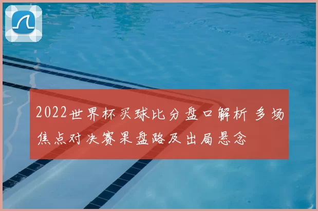 2022世界杯买球比分盘口解析 多场焦点对决赛果盘路及出局悬念