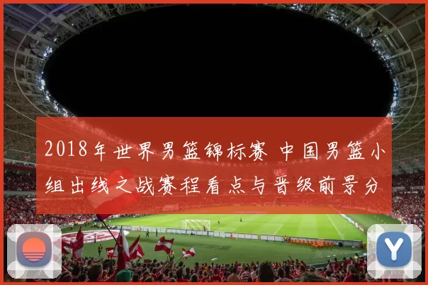 2018年世界男篮锦标赛 中国男篮小组出线之战赛程看点与晋级前景分析