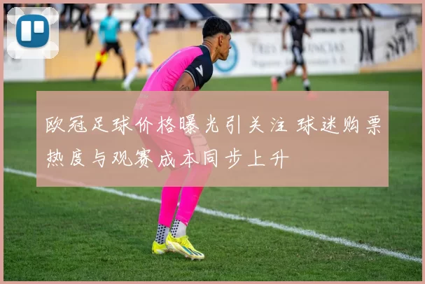 欧冠足球价格曝光引关注 球迷购票热度与观赛成本同步上升
