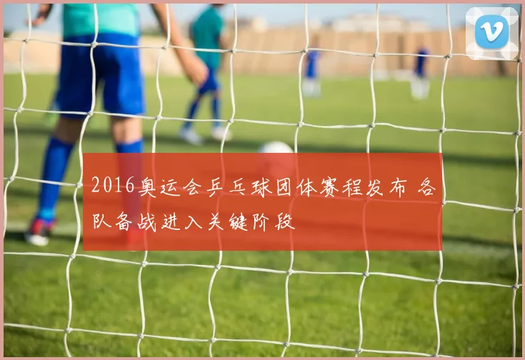 2016奥运会乒乓球团体赛程发布 各队备战进入关键阶段