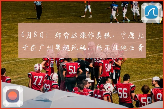 6月8日：郑智这操作真狠，宁愿儿子在广州粤超死磕，也不让他去青岛西海岸走后门_训练_青训_比赛