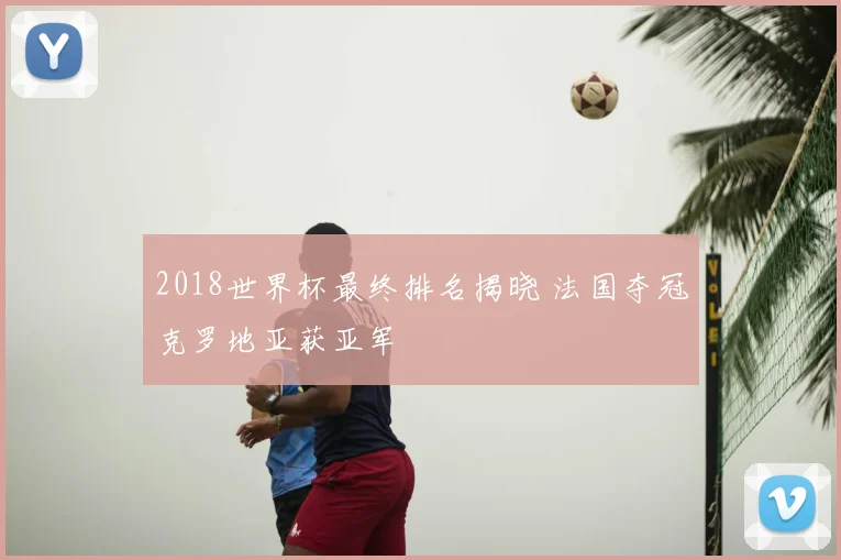 2018世界杯最终排名揭晓 法国夺冠克罗地亚获亚军