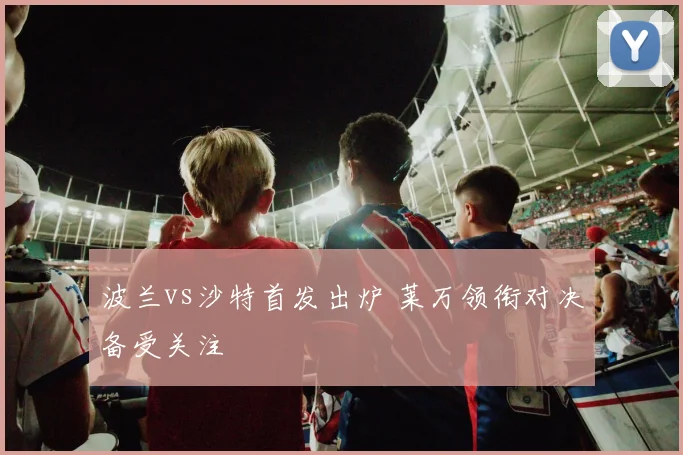 波兰vs沙特首发出炉 莱万领衔对决备受关注