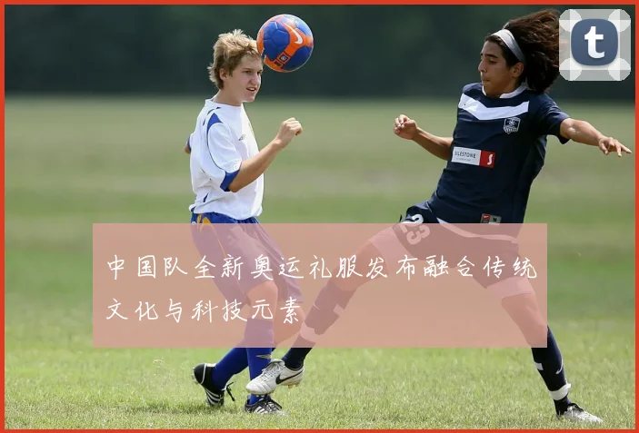 中国队全新奥运礼服发布融合传统文化与科技元素