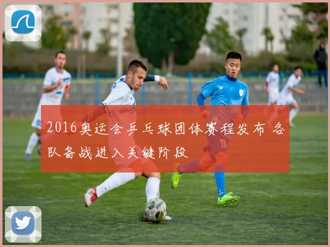 2016奥运会乒乓球团体赛程发布 各队备战进入关键阶段