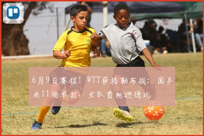 6月9日赛程!WTT萨格勒布战:国乒共11场单打,女队首轮迎德比